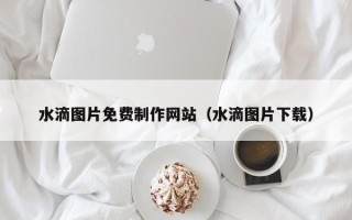 葫芦岛水滴图片免费制作网站（水滴图片下载）